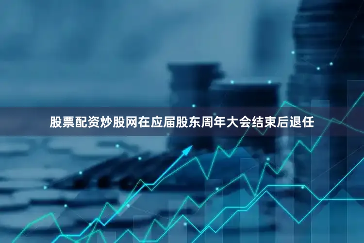 股票配资炒股网在应届股东周年大会结束后退任