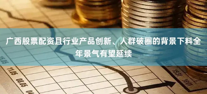 广西股票配资且行业产品创新、人群破圈的背景下料全年景气有望延续