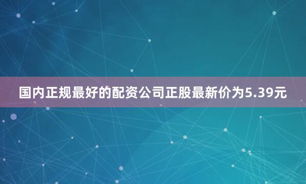 国内正规最好的配资公司正股最新价为5.39元