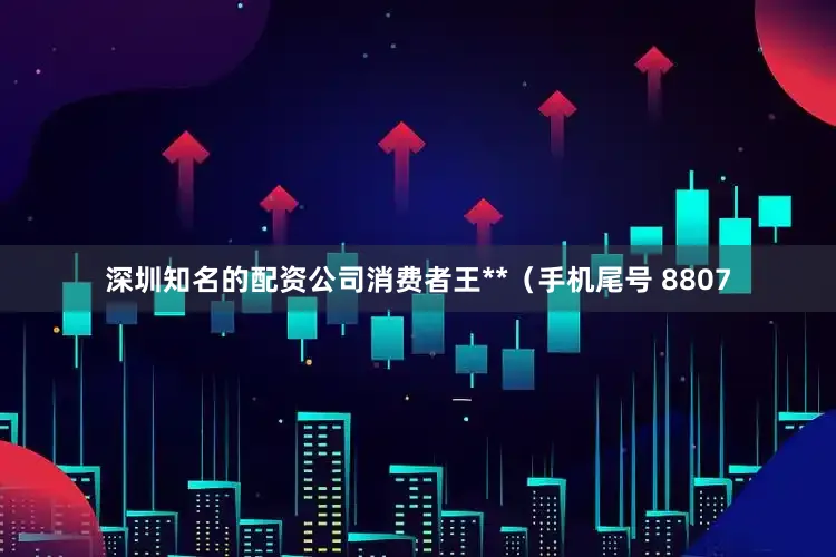 深圳知名的配资公司消费者王**（手机尾号 8807