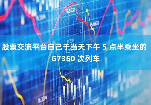 股票交流平台自己于当天下午 5 点半乘坐的 G7350 次列车