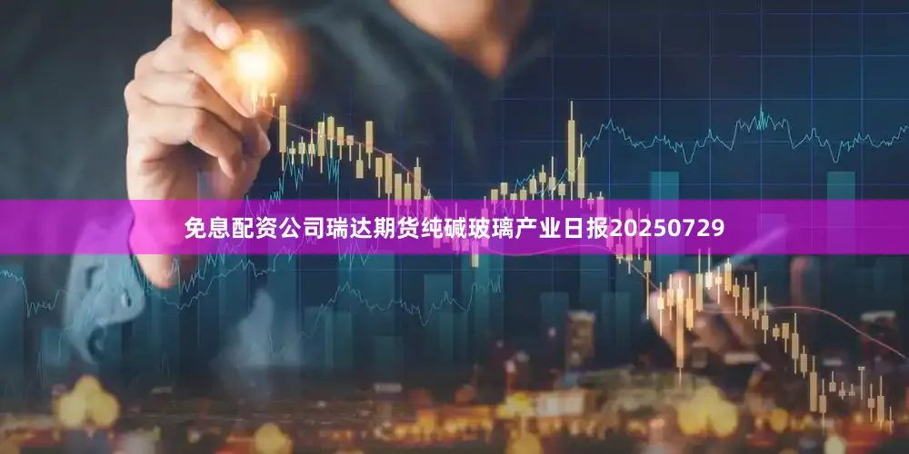 免息配资公司瑞达期货纯碱玻璃产业日报20250729