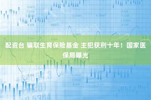 配资台 骗取生育保险基金 主犯获刑十年！国家医保局曝光