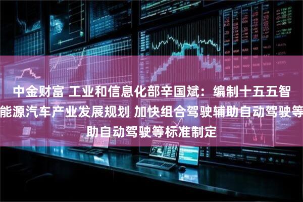中金财富 工业和信息化部辛国斌：编制十五五智能网联新能源汽车产业发展规划 加快组合驾驶辅助自动驾驶等标准制定