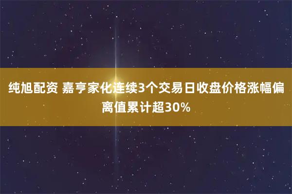 纯旭配资 嘉亨家化连续3个交易日收盘价格涨幅偏离值累计超30%