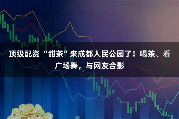 顶级配资 “甜茶”来成都人民公园了！喝茶、看广场舞，与网友合影