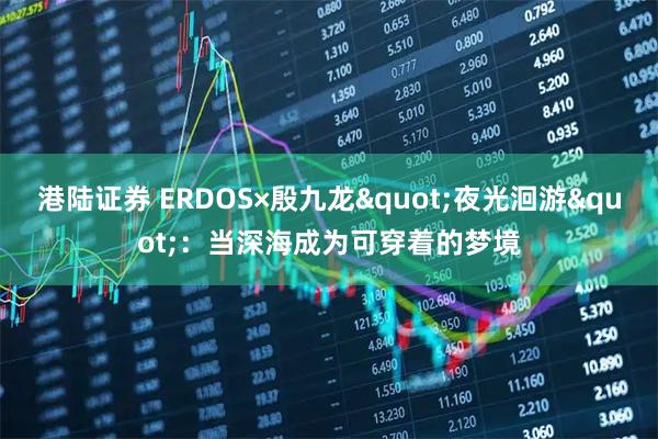 港陆证券 ERDOS×殷九龙"夜光洄游"：当深海成为可穿着的梦境