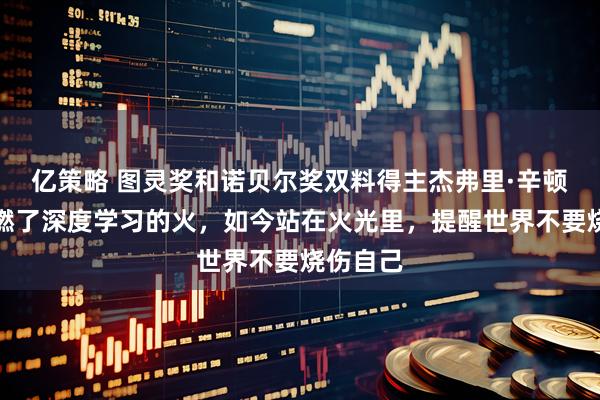亿策略 图灵奖和诺贝尔奖双料得主杰弗里·辛顿：他点燃了深度学习的火，如今站在火光里，提醒世界不要烧伤自己