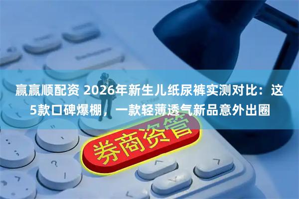 赢赢顺配资 2026年新生儿纸尿裤实测对比：这5款口碑爆棚，一款轻薄透气新品意外出圈
