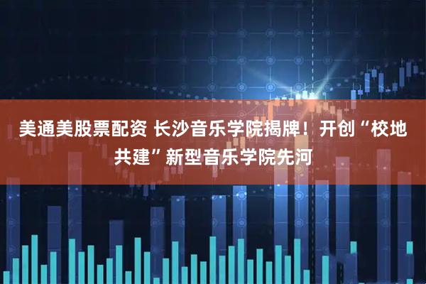 美通美股票配资 长沙音乐学院揭牌！开创“校地共建”新型音乐学院先河