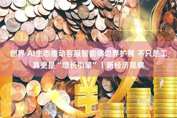 创界 AI生态推动客服智能体边界扩展 不只是工具更是“增长引擎”丨新经济观察