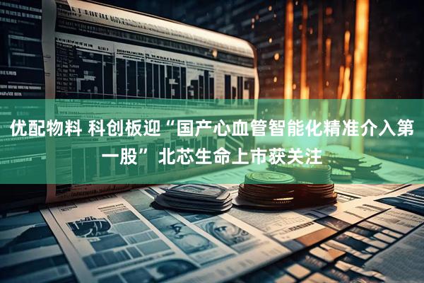 优配物料 科创板迎“国产心血管智能化精准介入第一股” 北芯生命上市获关注