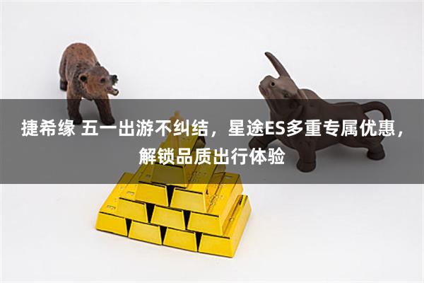 捷希缘 五一出游不纠结，星途ES多重专属优惠，解锁品质出行体验