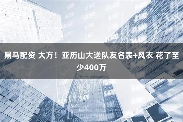黑马配资 大方！亚历山大送队友名表+风衣 花了至少400万