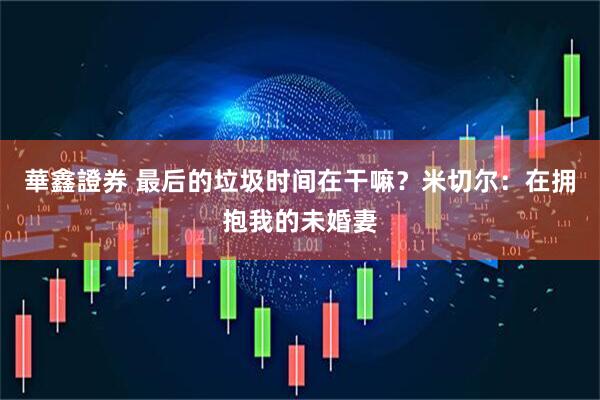華鑫證券 最后的垃圾时间在干嘛？米切尔：在拥抱我的未婚妻