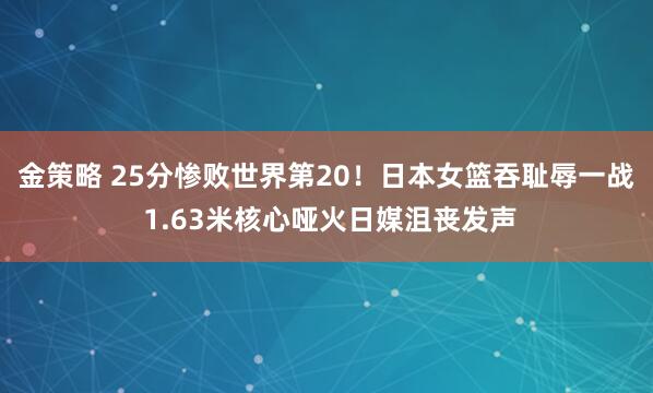 金策略 25分惨败世界第20！日本女篮吞耻辱一战 1.63米核心哑火日媒沮丧发声