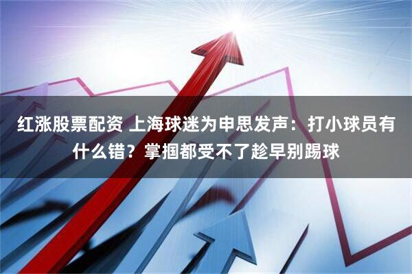 红涨股票配资 上海球迷为申思发声：打小球员有什么错？掌掴都受不了趁早别踢球