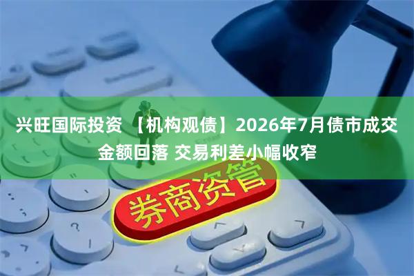 兴旺国际投资 【机构观债】2026年7月债市成交金额回落 交易利差小幅收窄