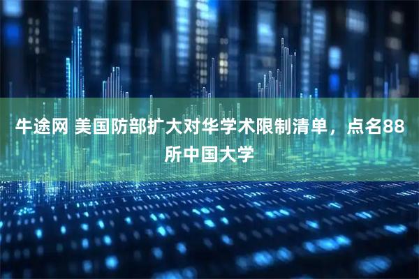 牛途网 美国防部扩大对华学术限制清单，点名88所中国大学