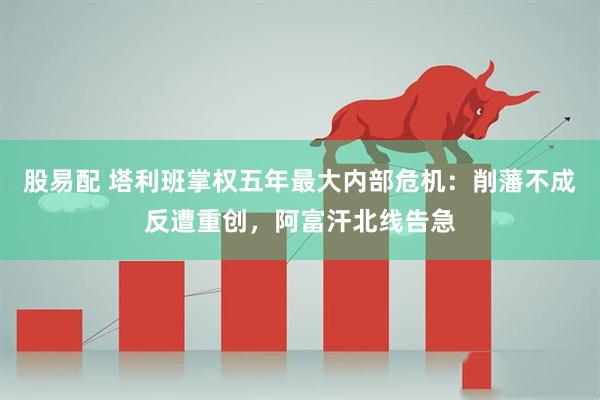 股易配 塔利班掌权五年最大内部危机：削藩不成反遭重创，阿富汗北线告急