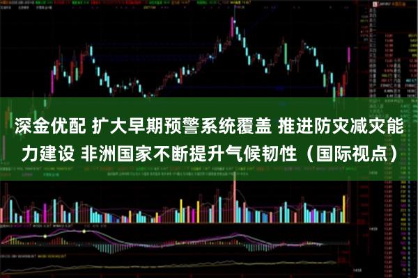 深金优配 扩大早期预警系统覆盖 推进防灾减灾能力建设 非洲国家不断提升气候韧性（国际视点）