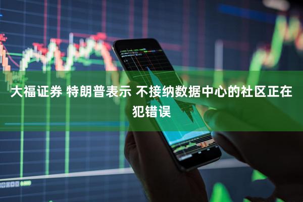 大福证券 特朗普表示 不接纳数据中心的社区正在犯错误