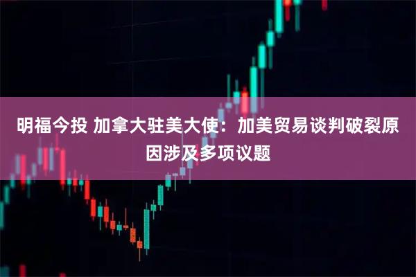 明福今投 加拿大驻美大使：加美贸易谈判破裂原因涉及多项议题