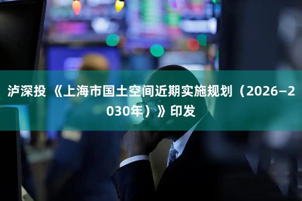 泸深投 《上海市国土空间近期实施规划（2026—2030年）》印发