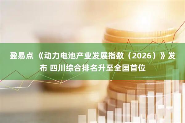 盈易点 《动力电池产业发展指数（2026）》发布 四川综合排名升至全国首位