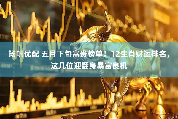 扬帆优配 五月下旬富贵榜单！12生肖财运排名，这几位迎翻身暴富良机