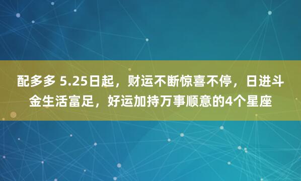 配多多 5.25日起，财运不断惊喜不停，日进斗金生活富足，好运加持万事顺意的4个星座